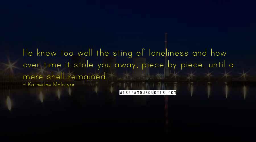 Katherine McIntyre Quotes: He knew too well the sting of loneliness and how over time it stole you away, piece by piece, until a mere shell remained.