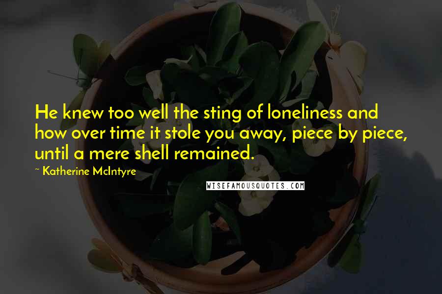 Katherine McIntyre Quotes: He knew too well the sting of loneliness and how over time it stole you away, piece by piece, until a mere shell remained.