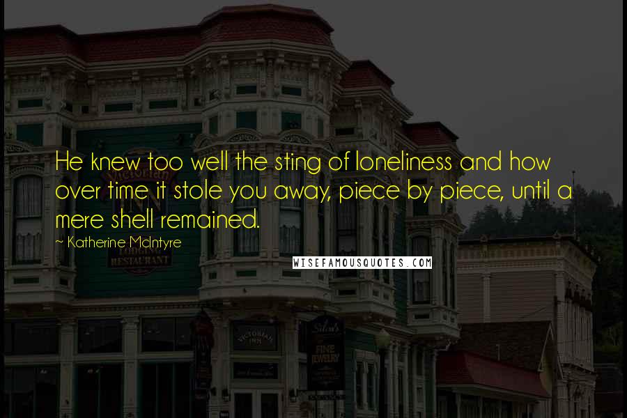 Katherine McIntyre Quotes: He knew too well the sting of loneliness and how over time it stole you away, piece by piece, until a mere shell remained.