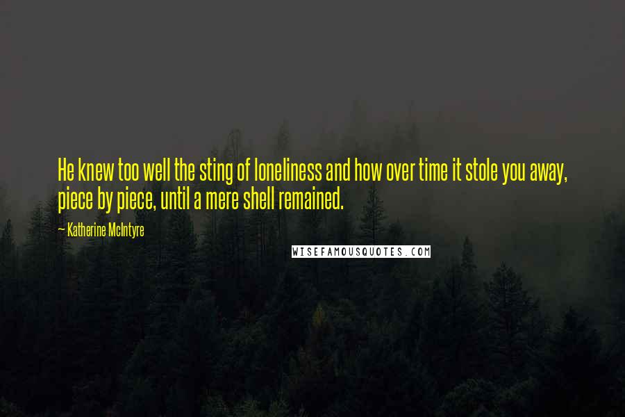 Katherine McIntyre Quotes: He knew too well the sting of loneliness and how over time it stole you away, piece by piece, until a mere shell remained.