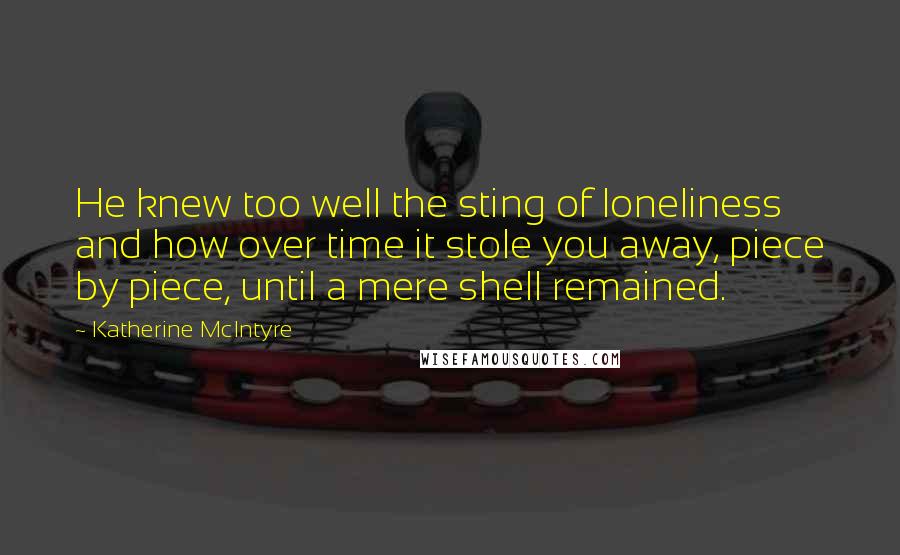Katherine McIntyre Quotes: He knew too well the sting of loneliness and how over time it stole you away, piece by piece, until a mere shell remained.