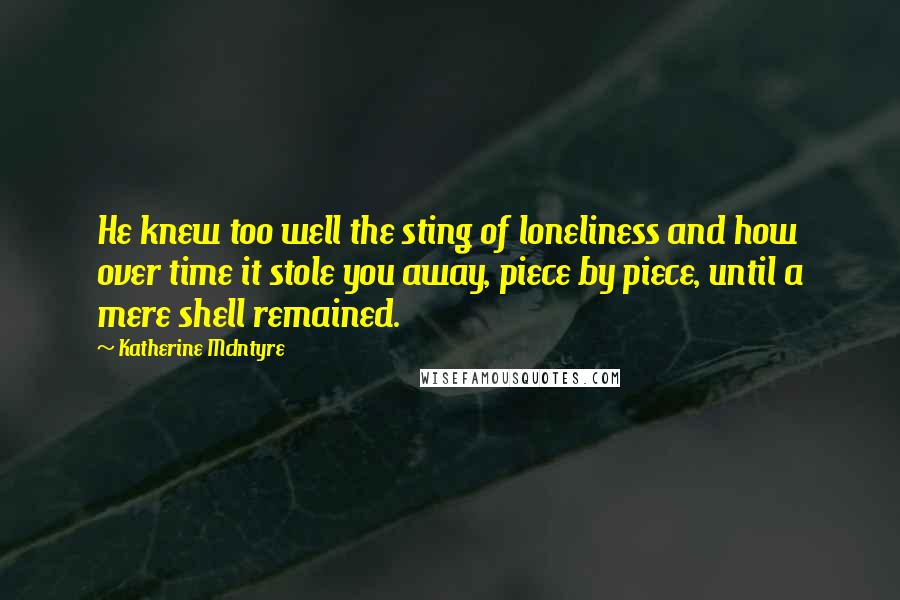 Katherine McIntyre Quotes: He knew too well the sting of loneliness and how over time it stole you away, piece by piece, until a mere shell remained.