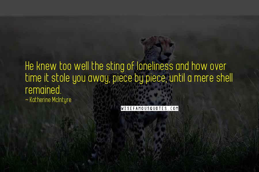 Katherine McIntyre Quotes: He knew too well the sting of loneliness and how over time it stole you away, piece by piece, until a mere shell remained.