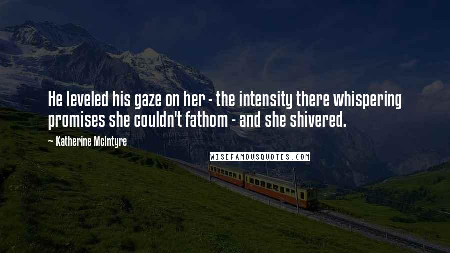 Katherine McIntyre Quotes: He leveled his gaze on her - the intensity there whispering promises she couldn't fathom - and she shivered.