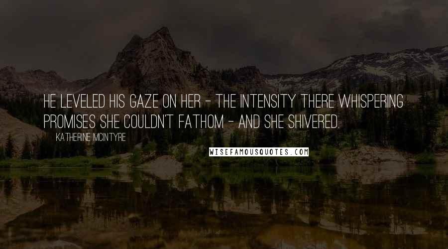 Katherine McIntyre Quotes: He leveled his gaze on her - the intensity there whispering promises she couldn't fathom - and she shivered.