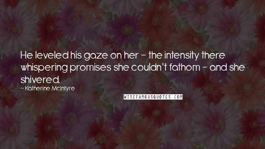 Katherine McIntyre Quotes: He leveled his gaze on her - the intensity there whispering promises she couldn't fathom - and she shivered.