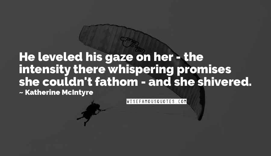 Katherine McIntyre Quotes: He leveled his gaze on her - the intensity there whispering promises she couldn't fathom - and she shivered.