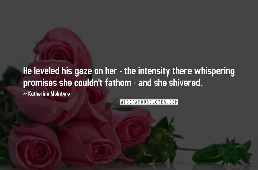 Katherine McIntyre Quotes: He leveled his gaze on her - the intensity there whispering promises she couldn't fathom - and she shivered.