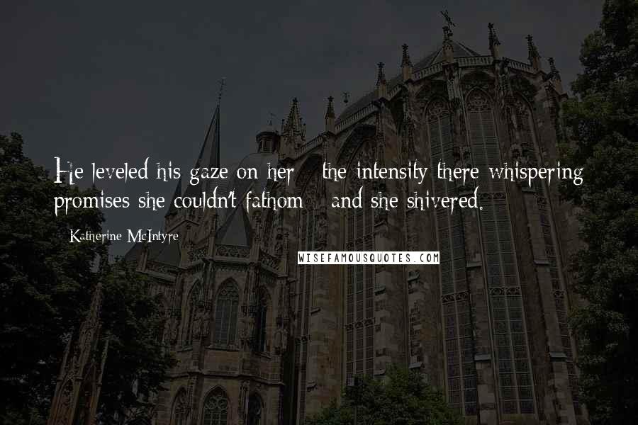 Katherine McIntyre Quotes: He leveled his gaze on her - the intensity there whispering promises she couldn't fathom - and she shivered.