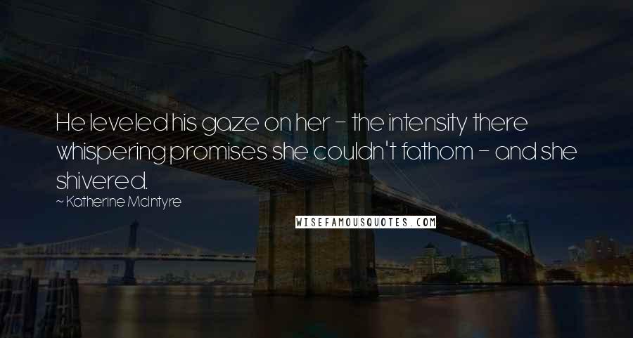 Katherine McIntyre Quotes: He leveled his gaze on her - the intensity there whispering promises she couldn't fathom - and she shivered.