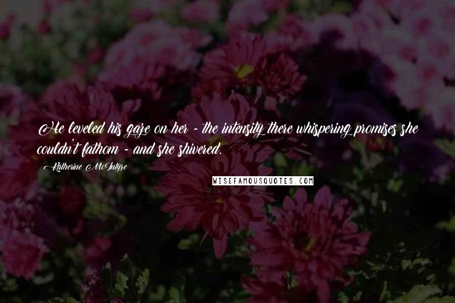 Katherine McIntyre Quotes: He leveled his gaze on her - the intensity there whispering promises she couldn't fathom - and she shivered.