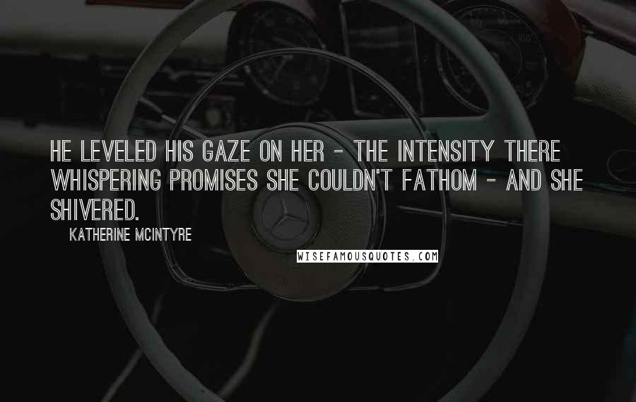 Katherine McIntyre Quotes: He leveled his gaze on her - the intensity there whispering promises she couldn't fathom - and she shivered.