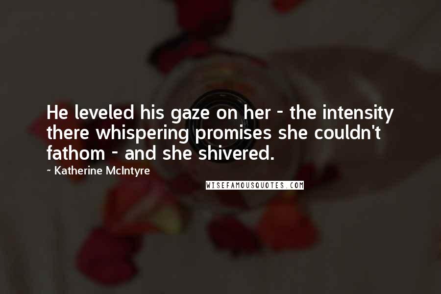 Katherine McIntyre Quotes: He leveled his gaze on her - the intensity there whispering promises she couldn't fathom - and she shivered.