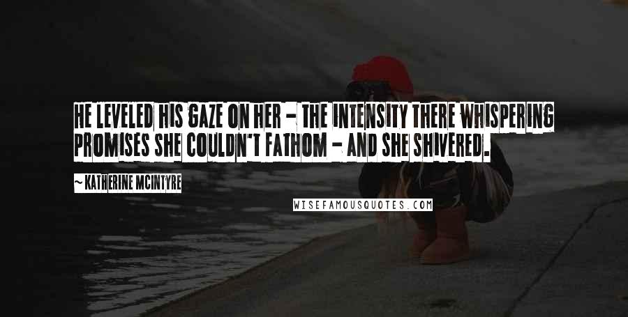 Katherine McIntyre Quotes: He leveled his gaze on her - the intensity there whispering promises she couldn't fathom - and she shivered.