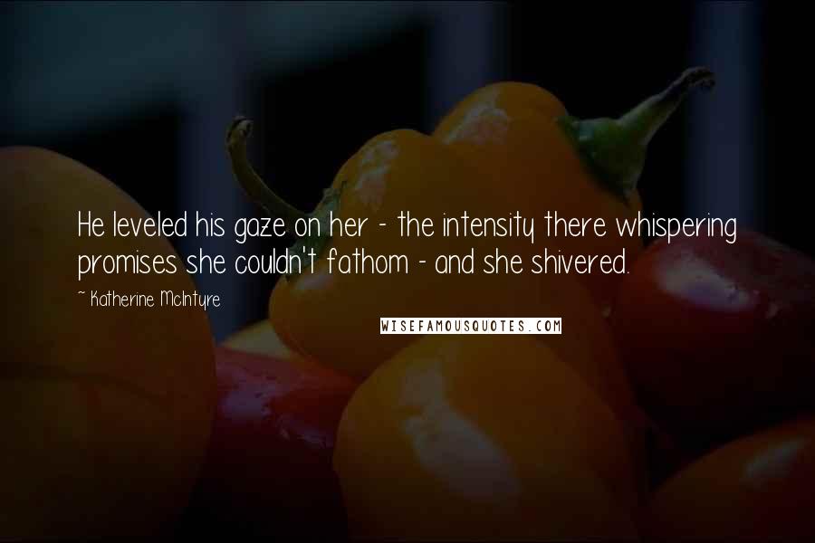 Katherine McIntyre Quotes: He leveled his gaze on her - the intensity there whispering promises she couldn't fathom - and she shivered.