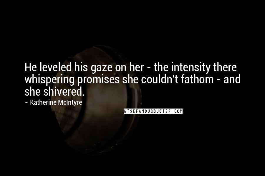 Katherine McIntyre Quotes: He leveled his gaze on her - the intensity there whispering promises she couldn't fathom - and she shivered.