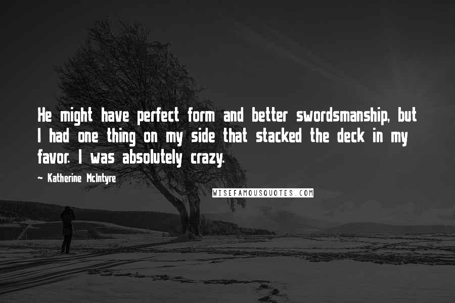 Katherine McIntyre Quotes: He might have perfect form and better swordsmanship, but I had one thing on my side that stacked the deck in my favor. I was absolutely crazy.