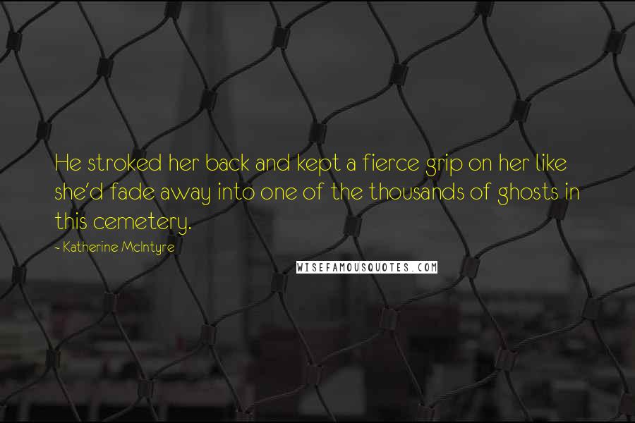 Katherine McIntyre Quotes: He stroked her back and kept a fierce grip on her like she'd fade away into one of the thousands of ghosts in this cemetery.