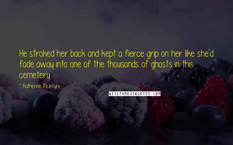 Katherine McIntyre Quotes: He stroked her back and kept a fierce grip on her like she'd fade away into one of the thousands of ghosts in this cemetery.