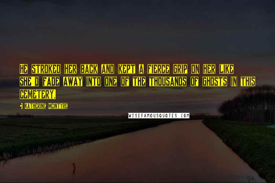 Katherine McIntyre Quotes: He stroked her back and kept a fierce grip on her like she'd fade away into one of the thousands of ghosts in this cemetery.