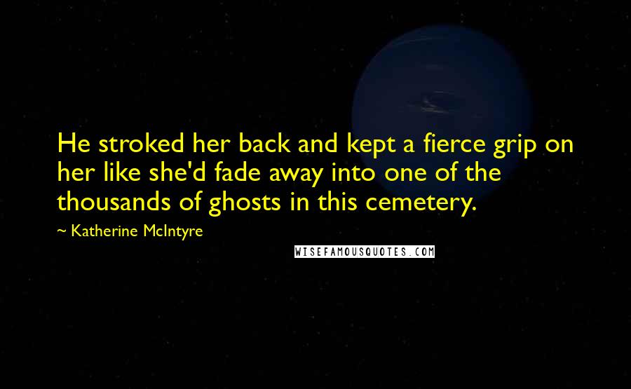 Katherine McIntyre Quotes: He stroked her back and kept a fierce grip on her like she'd fade away into one of the thousands of ghosts in this cemetery.