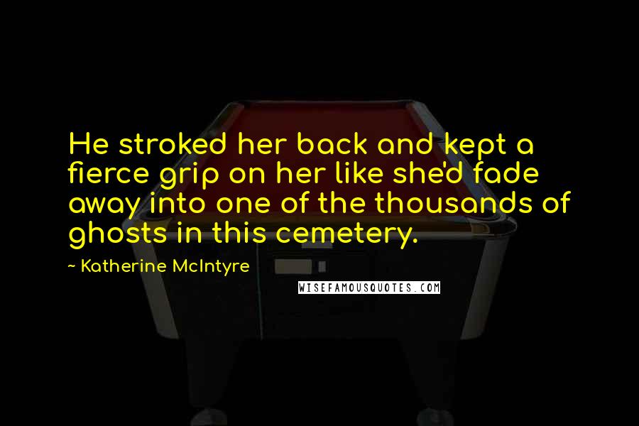 Katherine McIntyre Quotes: He stroked her back and kept a fierce grip on her like she'd fade away into one of the thousands of ghosts in this cemetery.