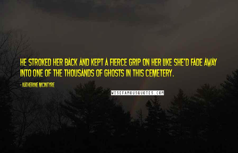 Katherine McIntyre Quotes: He stroked her back and kept a fierce grip on her like she'd fade away into one of the thousands of ghosts in this cemetery.