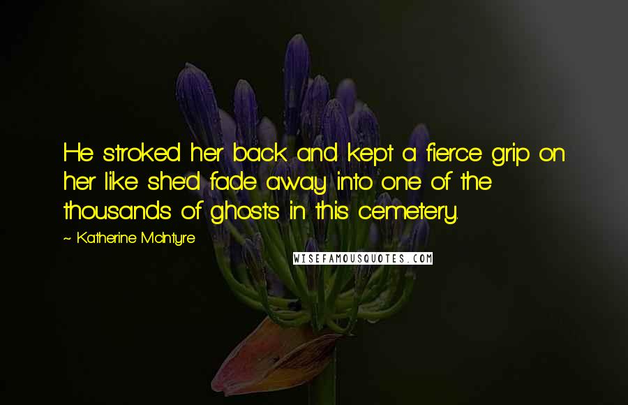 Katherine McIntyre Quotes: He stroked her back and kept a fierce grip on her like she'd fade away into one of the thousands of ghosts in this cemetery.