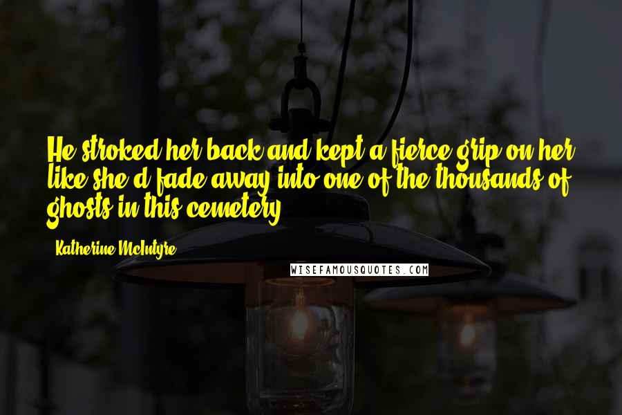 Katherine McIntyre Quotes: He stroked her back and kept a fierce grip on her like she'd fade away into one of the thousands of ghosts in this cemetery.