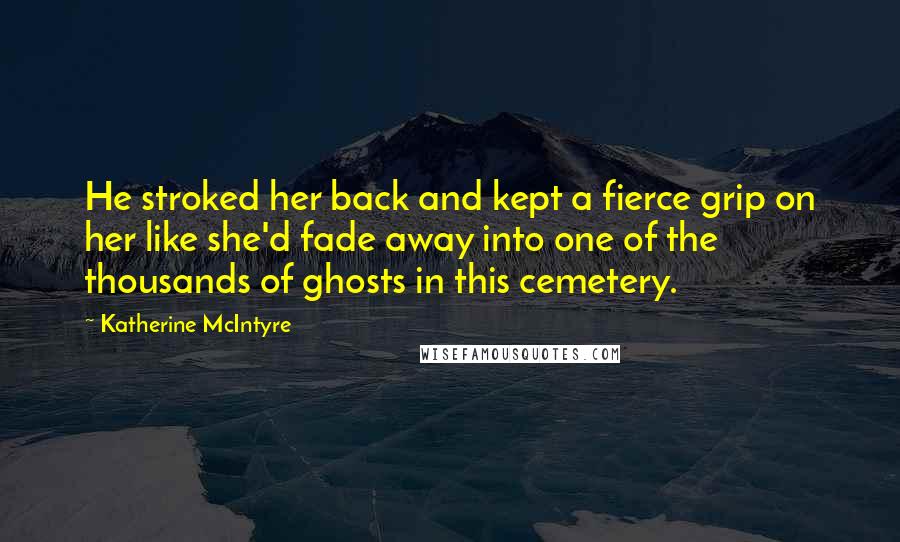 Katherine McIntyre Quotes: He stroked her back and kept a fierce grip on her like she'd fade away into one of the thousands of ghosts in this cemetery.