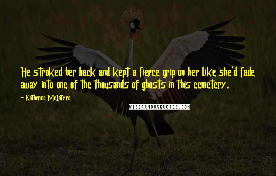 Katherine McIntyre Quotes: He stroked her back and kept a fierce grip on her like she'd fade away into one of the thousands of ghosts in this cemetery.