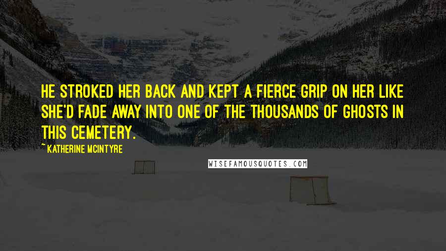 Katherine McIntyre Quotes: He stroked her back and kept a fierce grip on her like she'd fade away into one of the thousands of ghosts in this cemetery.