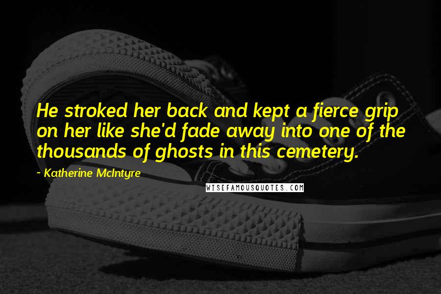 Katherine McIntyre Quotes: He stroked her back and kept a fierce grip on her like she'd fade away into one of the thousands of ghosts in this cemetery.