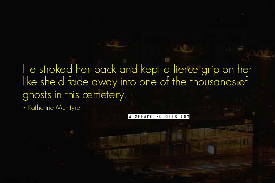 Katherine McIntyre Quotes: He stroked her back and kept a fierce grip on her like she'd fade away into one of the thousands of ghosts in this cemetery.