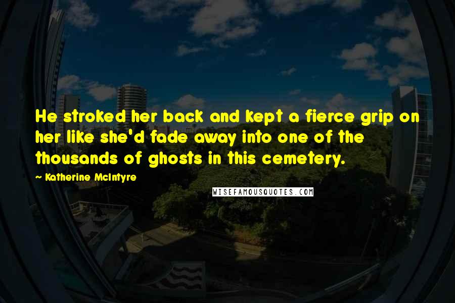 Katherine McIntyre Quotes: He stroked her back and kept a fierce grip on her like she'd fade away into one of the thousands of ghosts in this cemetery.