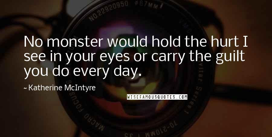 Katherine McIntyre Quotes: No monster would hold the hurt I see in your eyes or carry the guilt you do every day.
