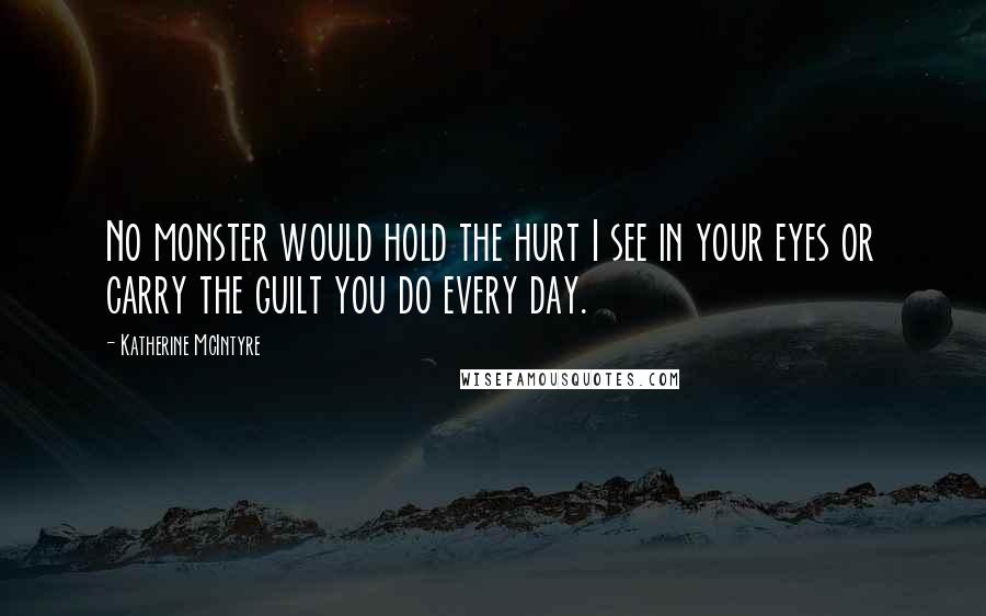 Katherine McIntyre Quotes: No monster would hold the hurt I see in your eyes or carry the guilt you do every day.