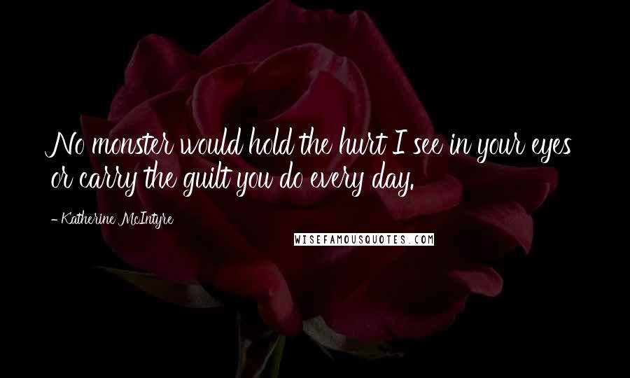 Katherine McIntyre Quotes: No monster would hold the hurt I see in your eyes or carry the guilt you do every day.