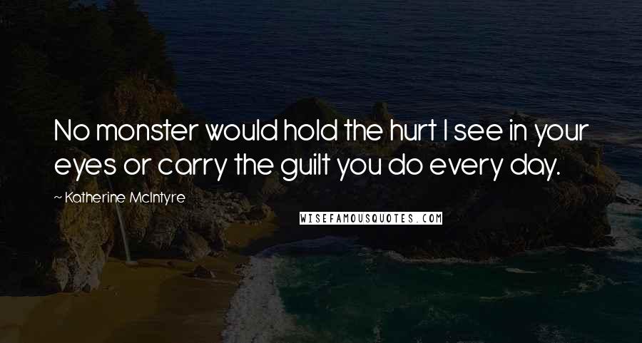 Katherine McIntyre Quotes: No monster would hold the hurt I see in your eyes or carry the guilt you do every day.