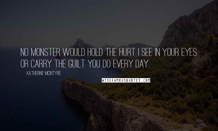 Katherine McIntyre Quotes: No monster would hold the hurt I see in your eyes or carry the guilt you do every day.