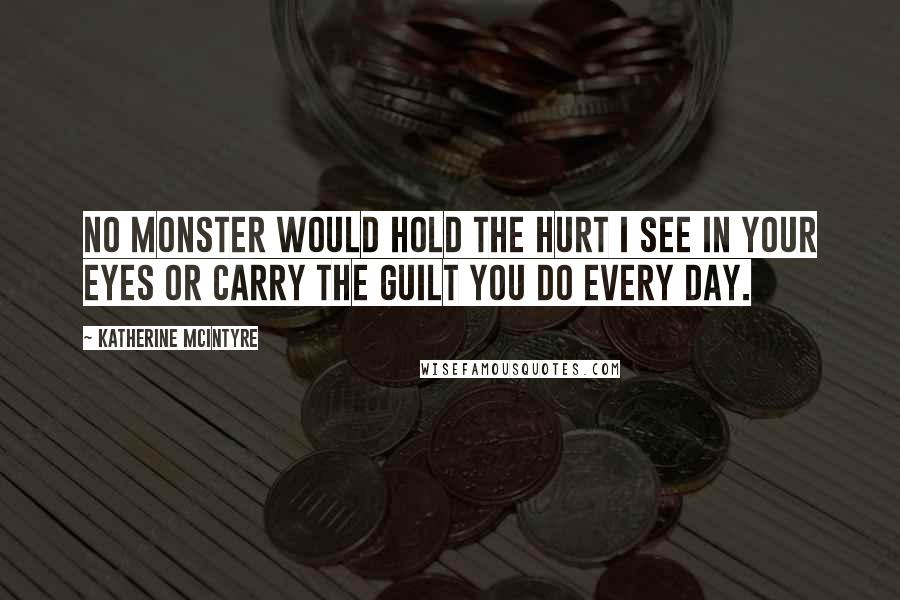 Katherine McIntyre Quotes: No monster would hold the hurt I see in your eyes or carry the guilt you do every day.