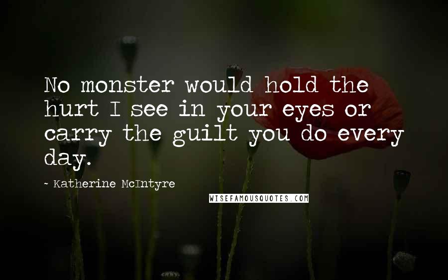 Katherine McIntyre Quotes: No monster would hold the hurt I see in your eyes or carry the guilt you do every day.