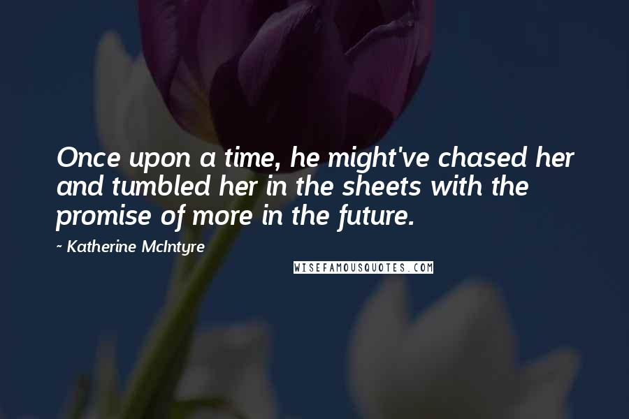 Katherine McIntyre Quotes: Once upon a time, he might've chased her and tumbled her in the sheets with the promise of more in the future.