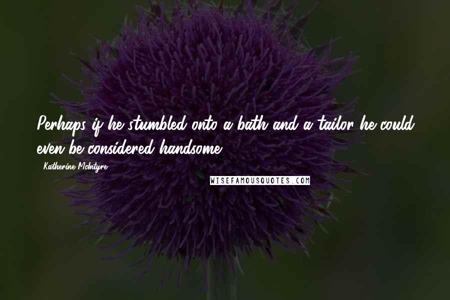 Katherine McIntyre Quotes: Perhaps if he stumbled onto a bath and a tailor he could even be considered handsome.