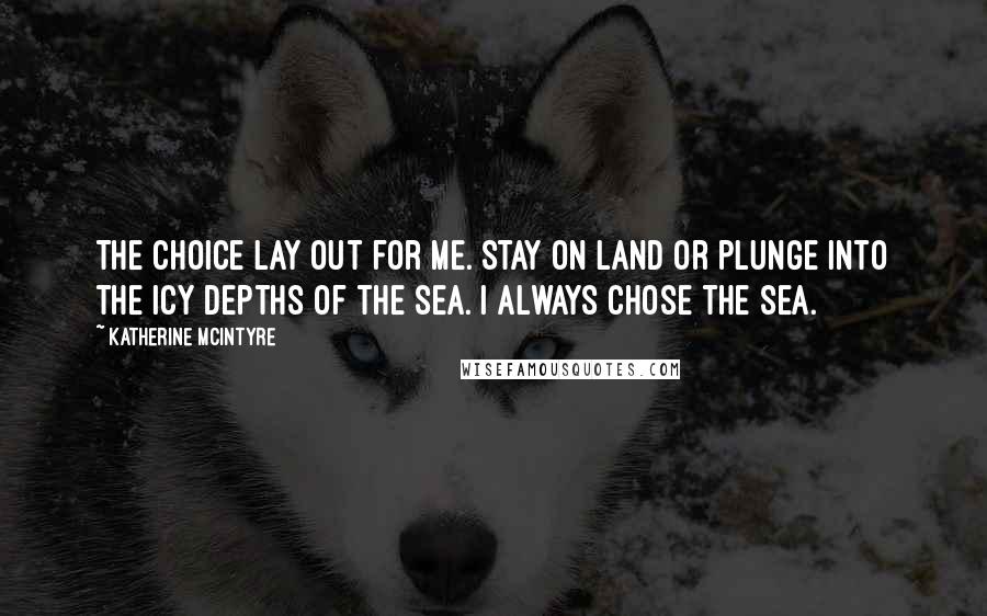 Katherine McIntyre Quotes: The choice lay out for me. Stay on land or plunge into the icy depths of the sea. I always chose the sea.