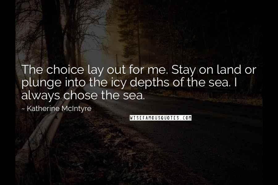 Katherine McIntyre Quotes: The choice lay out for me. Stay on land or plunge into the icy depths of the sea. I always chose the sea.