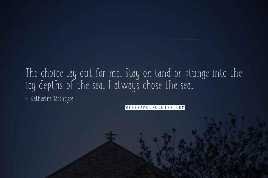Katherine McIntyre Quotes: The choice lay out for me. Stay on land or plunge into the icy depths of the sea. I always chose the sea.