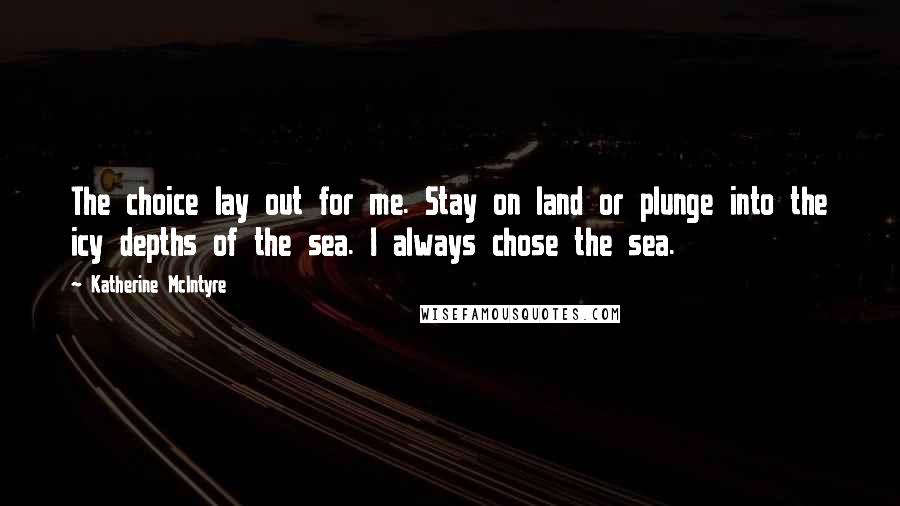 Katherine McIntyre Quotes: The choice lay out for me. Stay on land or plunge into the icy depths of the sea. I always chose the sea.