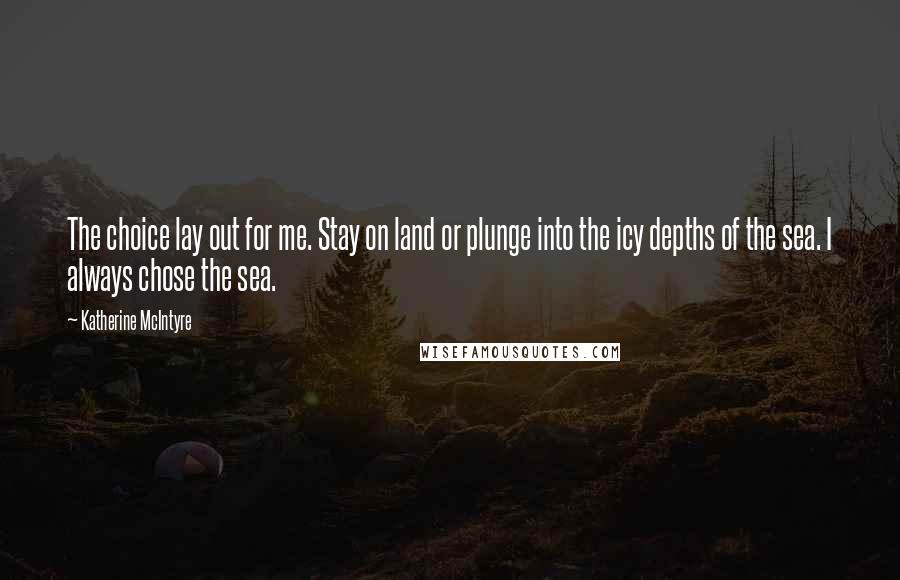 Katherine McIntyre Quotes: The choice lay out for me. Stay on land or plunge into the icy depths of the sea. I always chose the sea.
