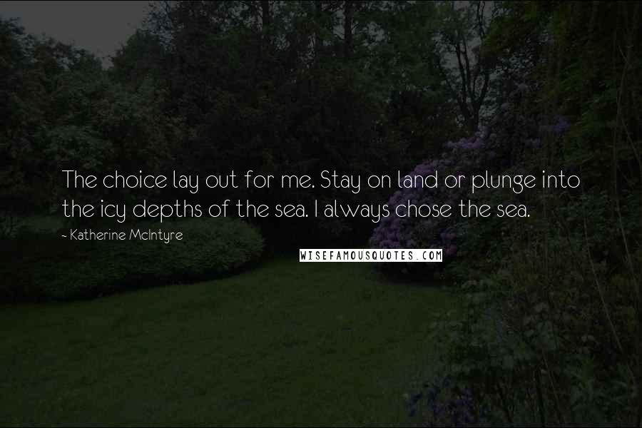 Katherine McIntyre Quotes: The choice lay out for me. Stay on land or plunge into the icy depths of the sea. I always chose the sea.